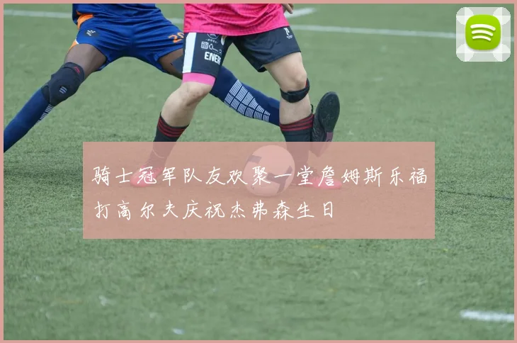 骑士冠军队友欢聚一堂詹姆斯乐福打高尔夫庆祝杰弗森生日