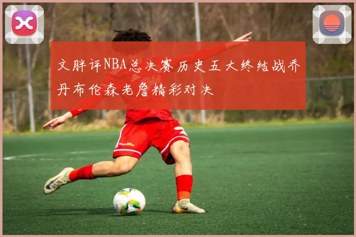 文胖评NBA总决赛历史五大终结战乔丹布伦森老詹精彩对决