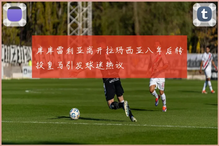 库库雷利亚离开拉玛西亚八年后转投皇马引发球迷热议