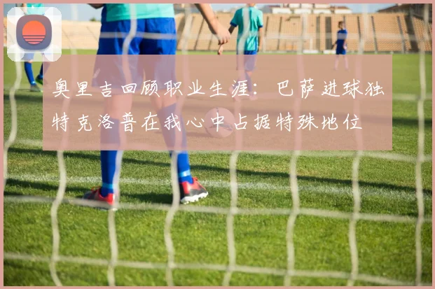 奥里吉回顾职业生涯：巴萨进球独特克洛普在我心中占据特殊地位