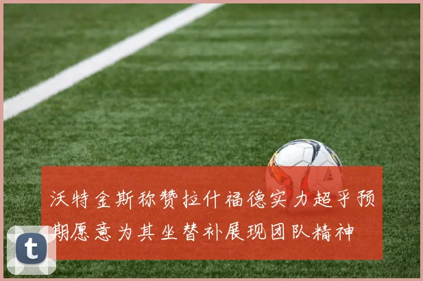 沃特金斯称赞拉什福德实力超乎预期愿意为其坐替补展现团队精神