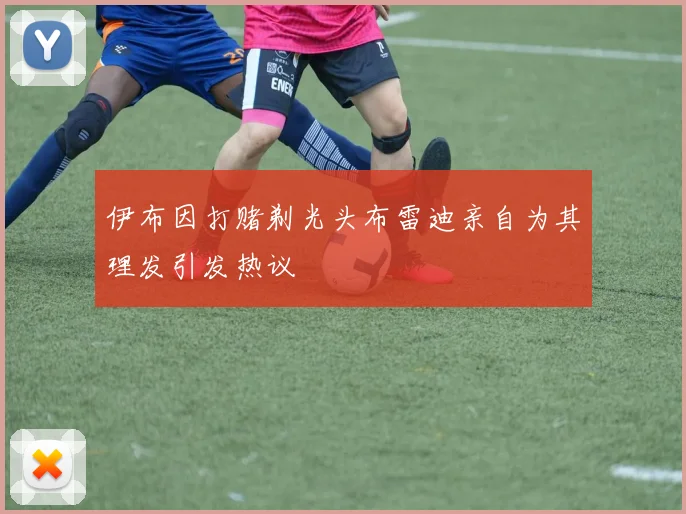 伊布因打赌剃光头布雷迪亲自为其理发引发热议