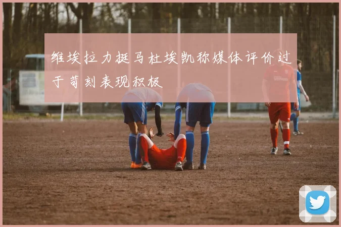 维埃拉力挺马杜埃凯称媒体评价过于苛刻表现积极