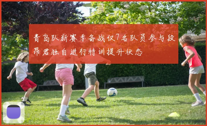 青岛队新赛季备战仅7名队员参与段昂君独自进行特训提升状态