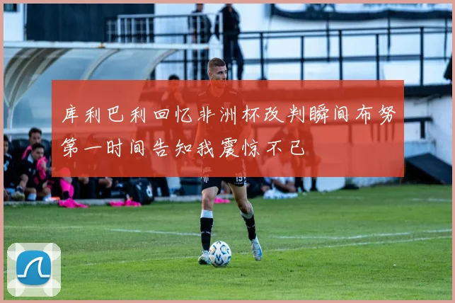 库利巴利回忆非洲杯改判瞬间布努第一时间告知我震惊不已