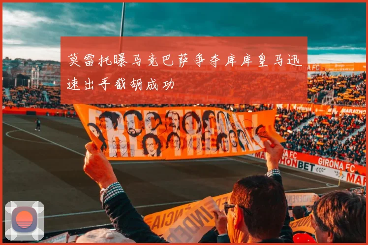莫雷托曝马竞巴萨争夺库库皇马迅速出手截胡成功