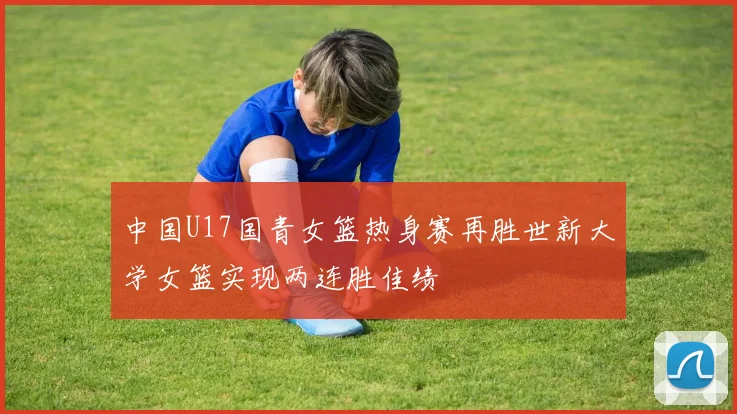中国U17国青女篮热身赛再胜世新大学女篮实现两连胜佳绩