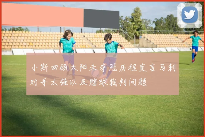 小斯回顾太阳未夺冠历程直言马刺对手太强以及赌球裁判问题