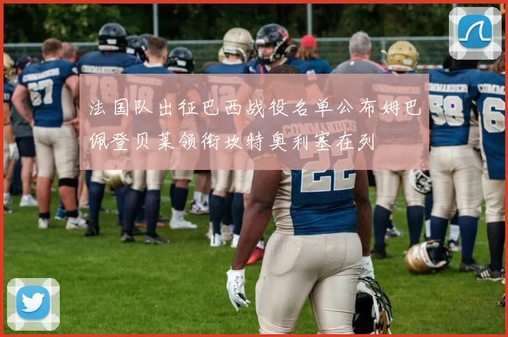 法国队出征巴西战役名单公布姆巴佩登贝莱领衔坎特奥利塞在列