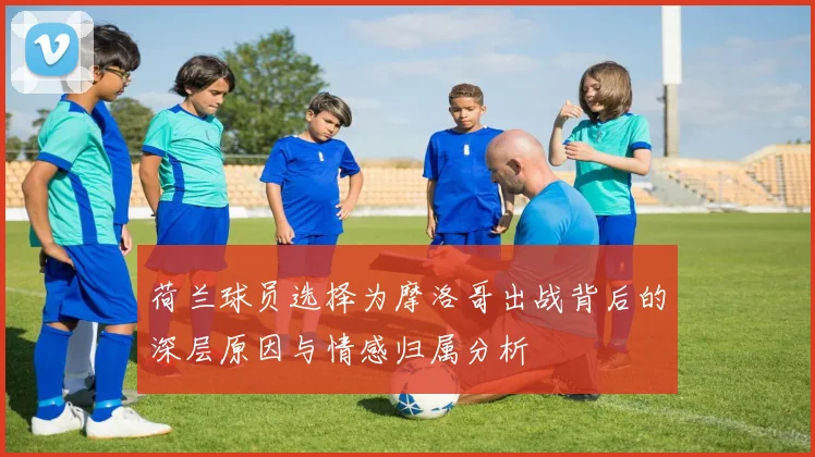 荷兰球员选择为摩洛哥出战背后的深层原因与情感归属分析