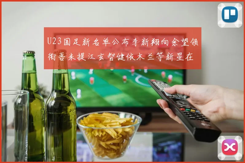 U23国足新名单公布李新翔向余望领衔吾米提江玄智健依木兰等新星在列