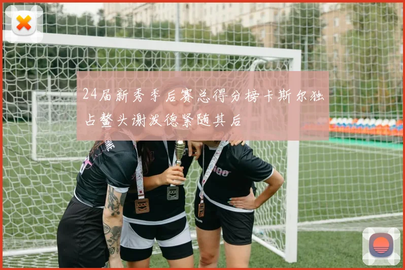 24届新秀季后赛总得分榜卡斯尔独占鳌头谢泼德紧随其后