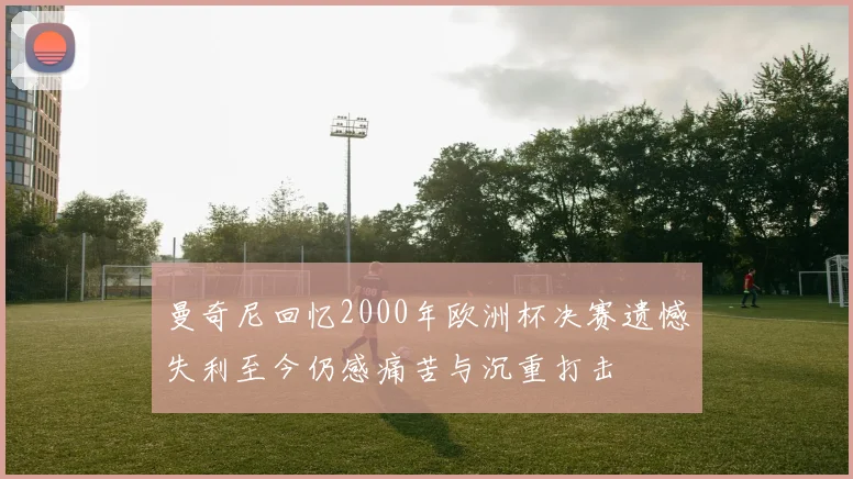 曼奇尼回忆2000年欧洲杯决赛遗憾失利至今仍感痛苦与沉重打击