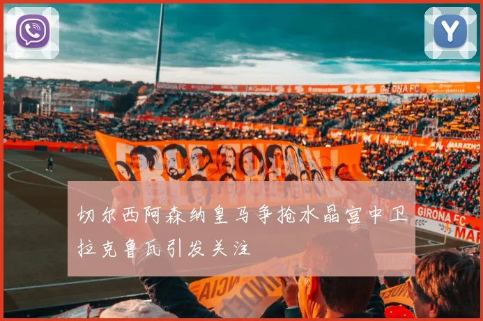 切尔西阿森纳皇马争抢水晶宫中卫拉克鲁瓦引发关注