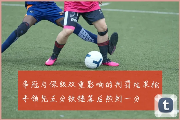 争冠与保级双重影响的判罚结果枪手领先五分铁锤落后热刺一分