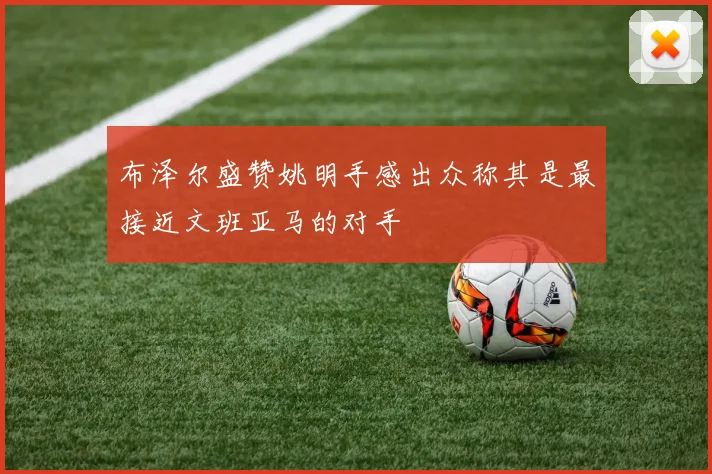 布泽尔盛赞姚明手感出众称其是最接近文班亚马的对手