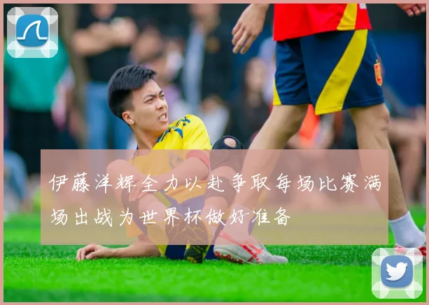 伊藤洋辉全力以赴争取每场比赛满场出战为世界杯做好准备