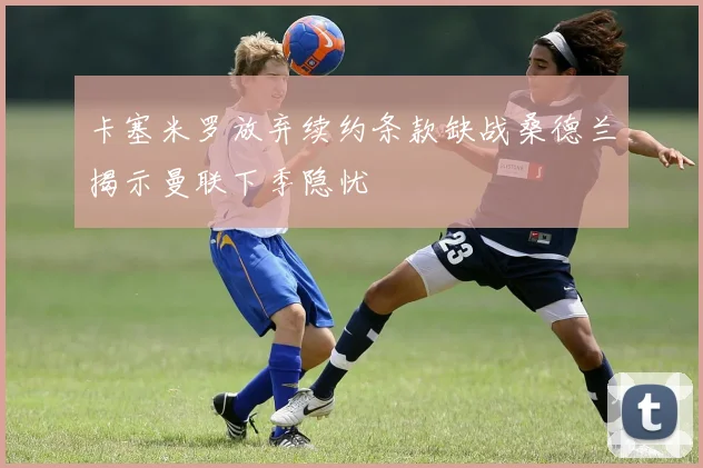 卡塞米罗放弃续约条款缺战桑德兰揭示曼联下季隐忧