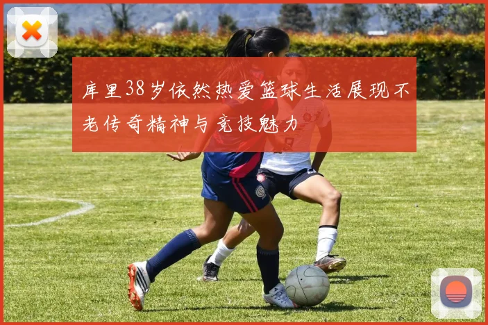 库里38岁依然热爱篮球生活展现不老传奇精神与竞技魅力