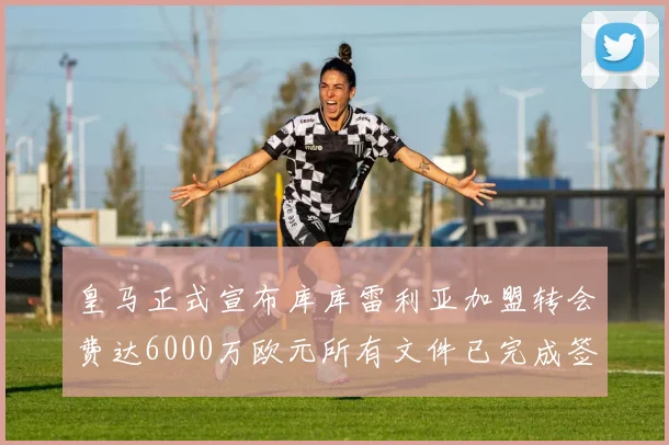 皇马正式宣布库库雷利亚加盟转会费达6000万欧元所有文件已完成签署