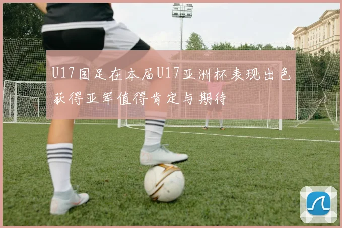 U17国足在本届U17亚洲杯表现出色获得亚军值得肯定与期待